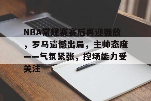 乐鱼体育地址-NBA常规赛赛后再迎强敌，罗马遗憾出局，主帅态度——气氛紧张，控场能力受关注