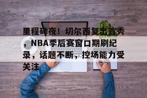 乐鱼中国官网-里程碑夜！切尔西复出首秀，NBA季后赛窗口期刷纪录，话题不断，控场能力受关注