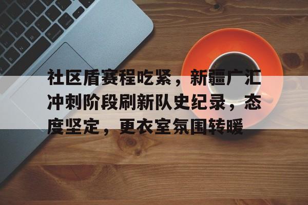 乐鱼体育网站入口-社区盾赛程吃紧，新疆广汇冲刺阶段刷新队史纪录，态度坚定，更衣室氛围转暖